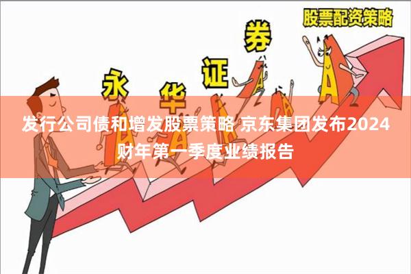 发行公司债和增发股票策略 京东集团发布2024财年第一季度业绩报告