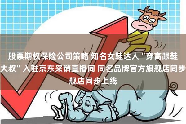 股票期权保险公司策略 知名女鞋达人“穿高跟鞋的吴大叔”入驻京东采销直播间 同名品牌官方旗舰店同步上线