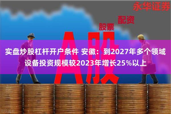 实盘炒股杠杆开户条件 安徽：到2027年多个领域设备投资规模较2023年增长25%以上