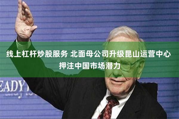线上杠杆炒股服务 北面母公司升级昆山运营中心 押注中国市场潜力