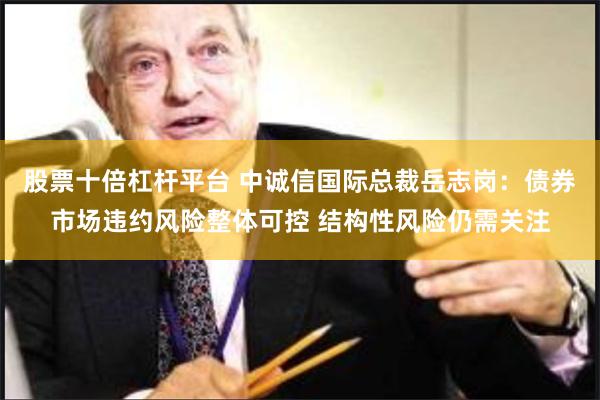 股票十倍杠杆平台 中诚信国际总裁岳志岗：债券市场违约风险整体可控 结构性风险仍需关注