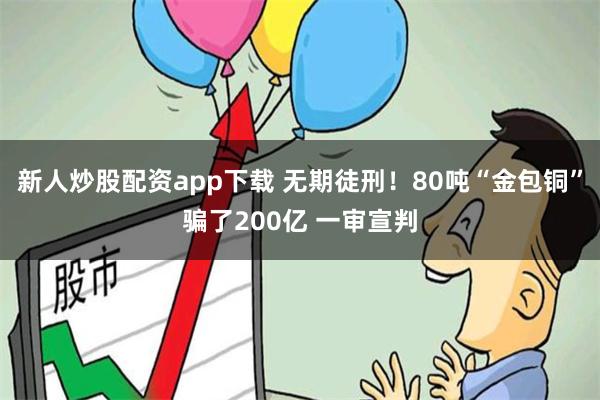 新人炒股配资app下载 无期徒刑！80吨“金包铜”骗了200亿 一审宣判