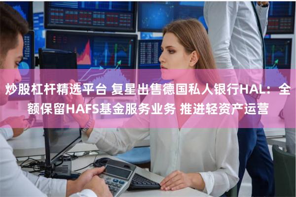 炒股杠杆精选平台 复星出售德国私人银行HAL：全额保留HAFS基金服务业务 推进轻资产运营