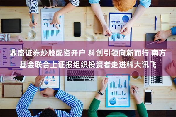 鼎盛证券炒股配资开户 科创引领向新而行 南方基金联合上证报组织投资者走进科大讯飞