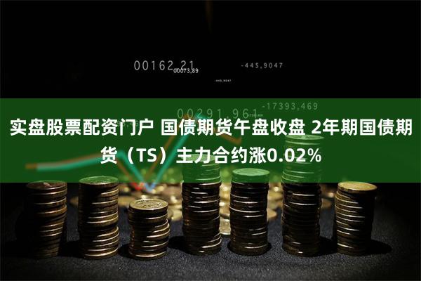 实盘股票配资门户 国债期货午盘收盘 2年期国债期货（TS）主力合约涨0.02%