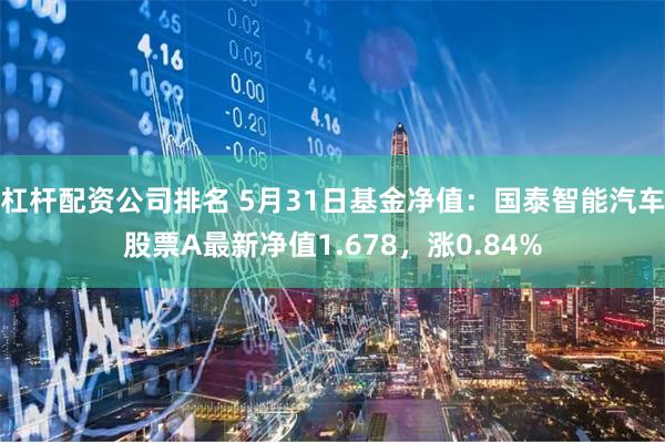 杠杆配资公司排名 5月31日基金净值：国泰智能汽车股票A最新净值1.678，涨0.84%