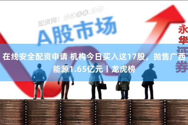 在线安全配资申请 机构今日买入这17股，抛售广西能源1.65亿元丨龙虎榜