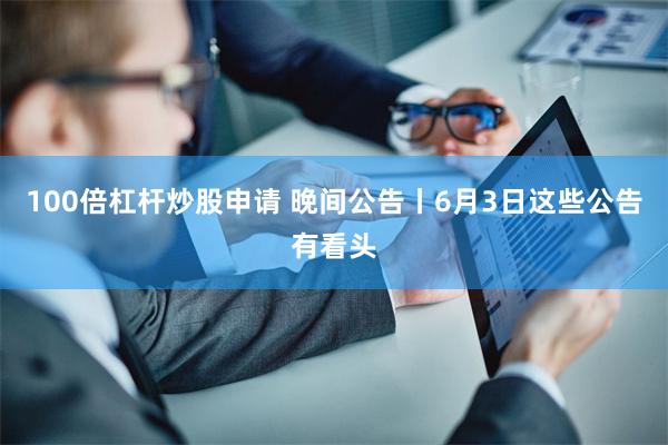 100倍杠杆炒股申请 晚间公告丨6月3日这些公告有看头