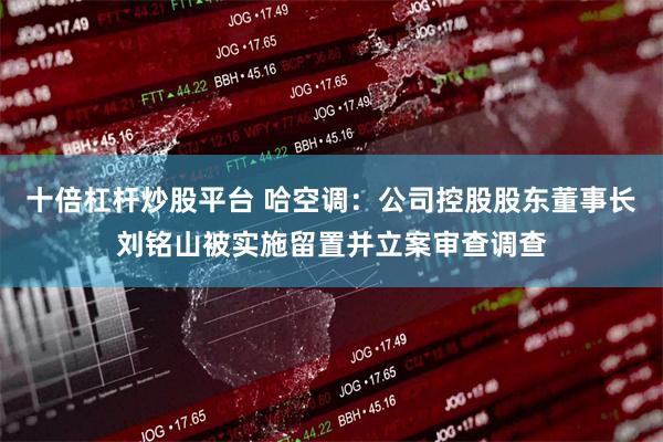 十倍杠杆炒股平台 哈空调：公司控股股东董事长刘铭山被实施留置并立案审查调查