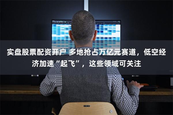 实盘股票配资开户 多地抢占万亿元赛道，低空经济加速“起飞”，这些领域可关注