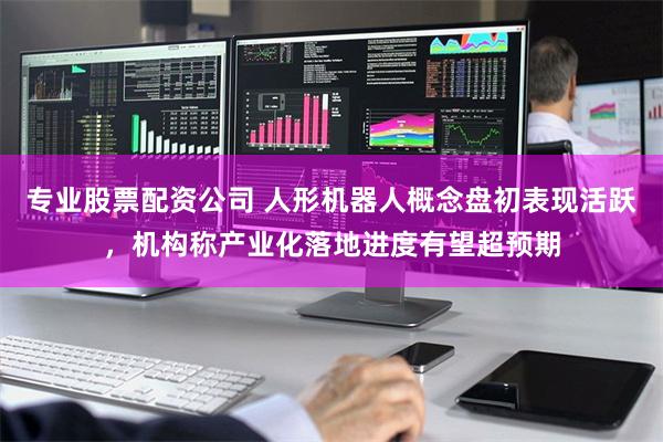 专业股票配资公司 人形机器人概念盘初表现活跃，机构称产业化落地进度有望超预期
