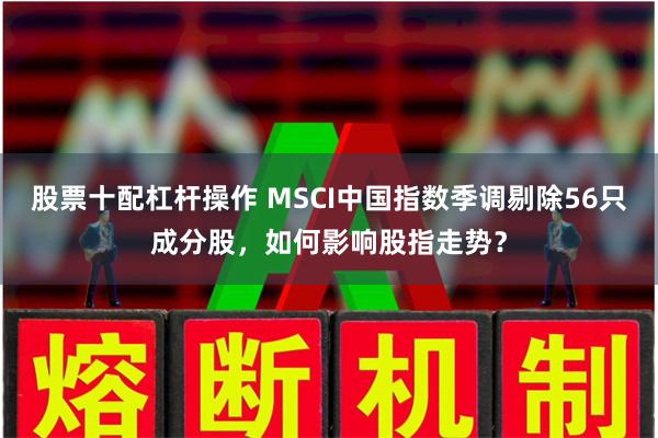股票十配杠杆操作 MSCI中国指数季调剔除56只成分股,如何影响股指走势?