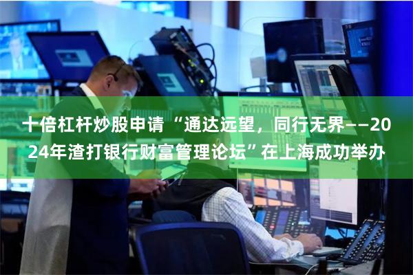 十倍杠杆炒股申请 “通达远望，同行无界——2024年渣打银行财富管理论坛”在上海成功举办