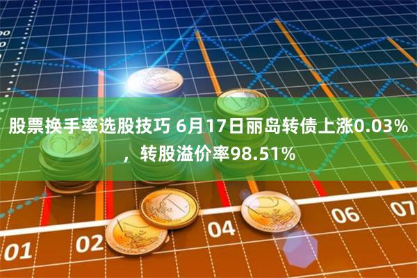 股票换手率选股技巧 6月17日丽岛转债上涨0.03%，转股溢价率98.51%