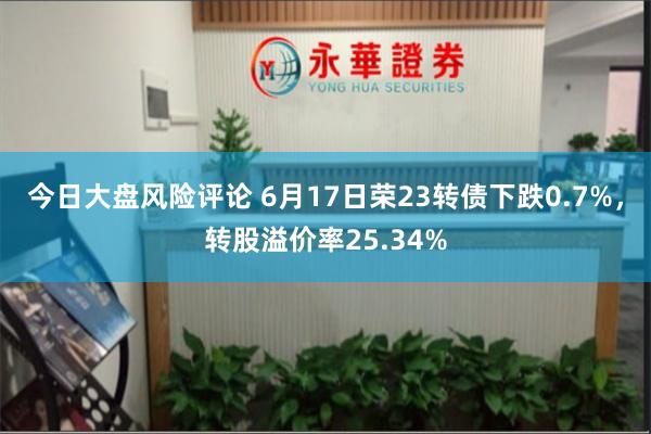 今日大盘风险评论 6月17日荣23转债下跌0.7%，转股溢价率25.34%