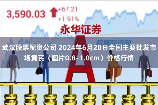 武汉股票配资公司 2024年6月20日全国主要批发市场黄芪（圆片0.8-1.0cm）价格行情