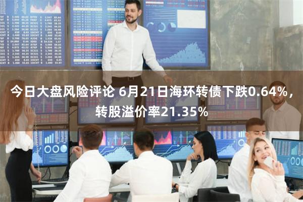 今日大盘风险评论 6月21日海环转债下跌0.64%，转股溢价率21.35%