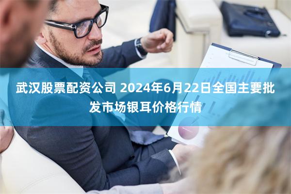 武汉股票配资公司 2024年6月22日全国主要批发市场银耳价格行情