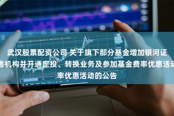 武汉股票配资公司 关于旗下部分基金增加银河证券为销售机构并开通定投、转换业务及参加基金费率优惠活动的公告