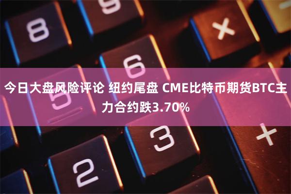今日大盘风险评论 纽约尾盘 CME比特币期货BTC主力合约跌3.70%