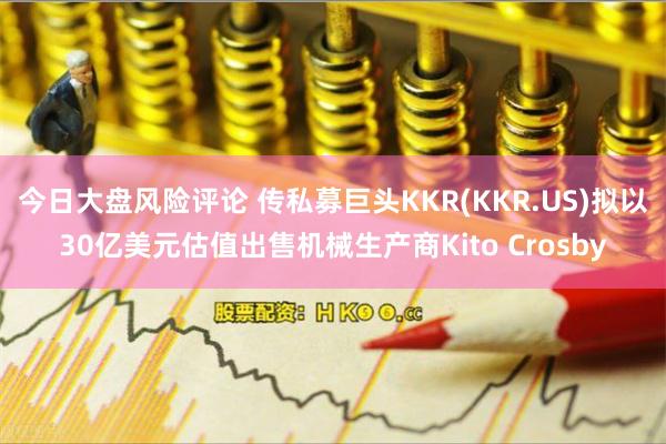 今日大盘风险评论 传私募巨头KKR(KKR.US)拟以30亿美元估值出售机械生产商Kito Crosby