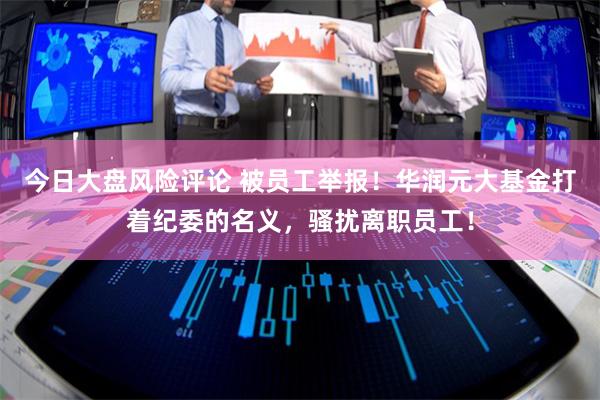 今日大盘风险评论 被员工举报！华润元大基金打着纪委的名义，骚扰离职员工！
