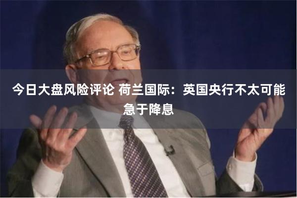 今日大盘风险评论 荷兰国际：英国央行不太可能急于降息