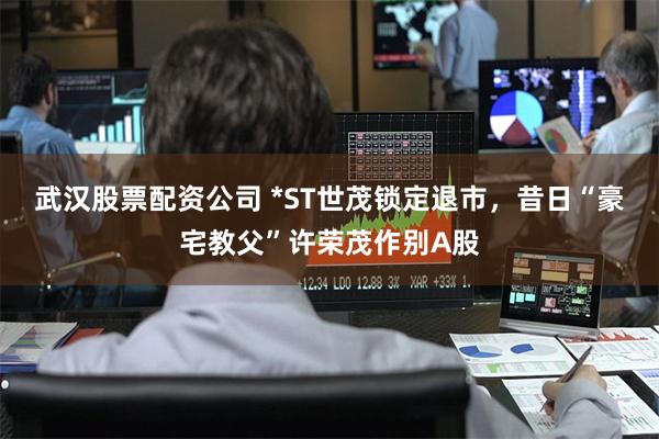 武汉股票配资公司 *ST世茂锁定退市，昔日“豪宅教父”许荣茂作别A股