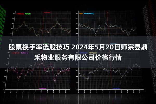 股票换手率选股技巧 2024年5月20日师宗县鼎禾物业服务有限公司价格行情