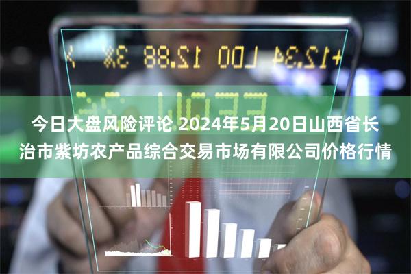 今日大盘风险评论 2024年5月20日山西省长治市紫坊农产品综合交易市场有限公司价格行情