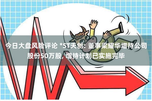 今日大盘风险评论 *ST天创: 董事梁耀华增持公司股份50万股, 增持计划已实施完毕