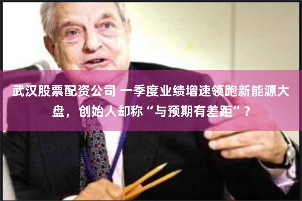 武汉股票配资公司 一季度业绩增速领跑新能源大盘，创始人却称“与预期有差距”？