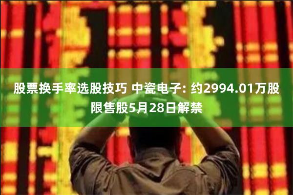 股票换手率选股技巧 中瓷电子: 约2994.01万股限售股5月28日解禁
