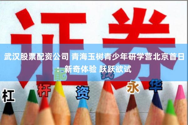 武汉股票配资公司 青海玉树青少年研学营北京首日：新奇体验 跃跃欲试