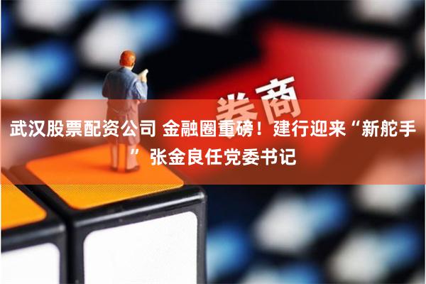 武汉股票配资公司 金融圈重磅！建行迎来“新舵手” 张金良任党委书记