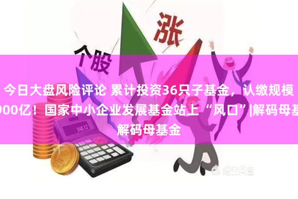 今日大盘风险评论 累计投资36只子基金，认缴规模超900亿！国家中小企业发展基金站上 “风口”|解码母基金