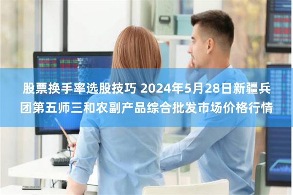 股票换手率选股技巧 2024年5月28日新疆兵团第五师三和农副产品综合批发市场价格行情