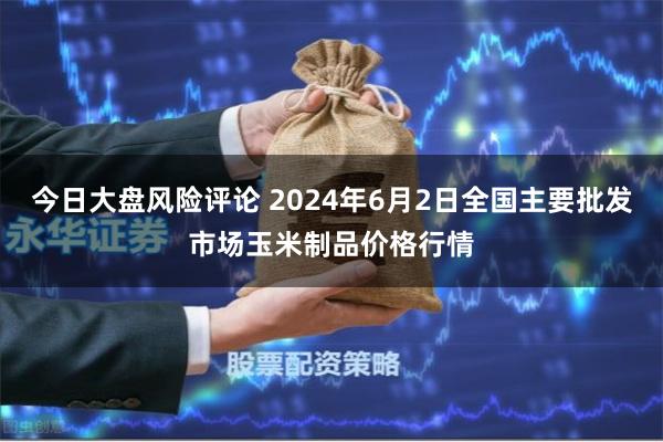 今日大盘风险评论 2024年6月2日全国主要批发市场玉米制品价格行情