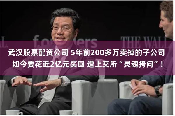 武汉股票配资公司 5年前200多万卖掉的子公司 如今要花近2亿元买回 遭上交所“灵魂拷问”！