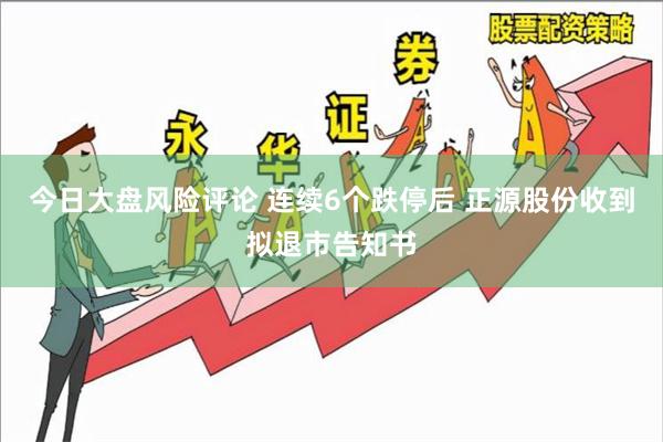 今日大盘风险评论 连续6个跌停后 正源股份收到拟退市告知书