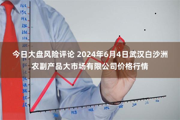 今日大盘风险评论 2024年6月4日武汉白沙洲农副产品大市场有限公司价格行情