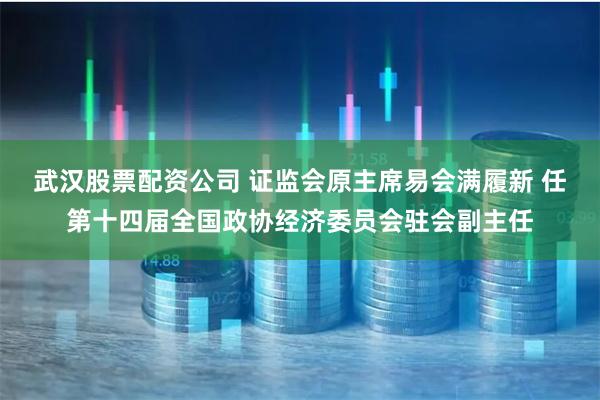 武汉股票配资公司 证监会原主席易会满履新 任第十四届全国政协经济委员会驻会副主任