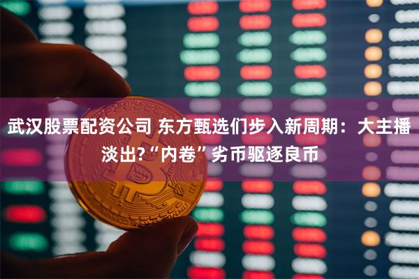 武汉股票配资公司 东方甄选们步入新周期：大主播淡出?“内卷”劣币驱逐良币