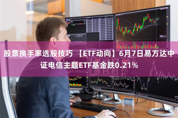 股票换手率选股技巧 【ETF动向】6月7日易方达中证电信主题ETF基金跌0.21%