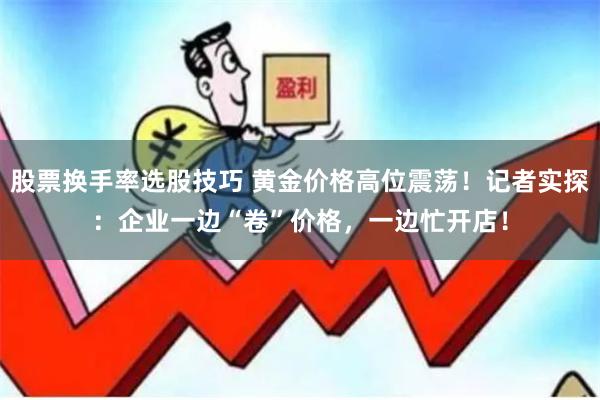 股票换手率选股技巧 黄金价格高位震荡！记者实探：企业一边“卷”价格，一边忙开店！
