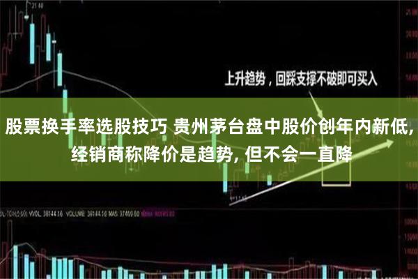 股票换手率选股技巧 贵州茅台盘中股价创年内新低, 经销商称降价是趋势, 但不会一直降