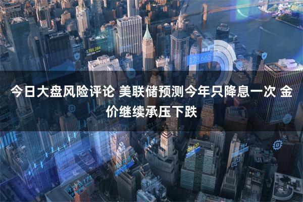 今日大盘风险评论 美联储预测今年只降息一次 金价继续承压下跌