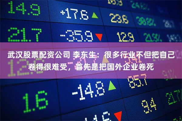 武汉股票配资公司 李东生：很多行业不但把自己卷得很难受，首先是把国外企业卷死