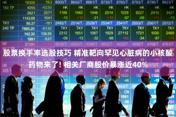 股票换手率选股技巧 精准靶向罕见心脏病的小核酸药物来了! 相关厂商股价暴涨近40%