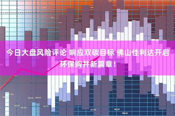 今日大盘风险评论 响应双碳目标 佛山佳利达开启环保购并新篇章！